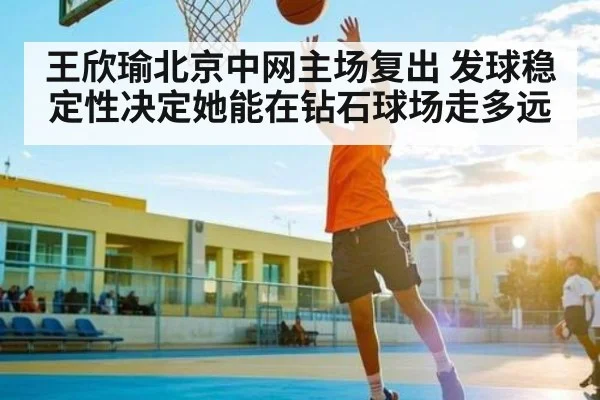 王欣瑜北京中网主场复出 发球稳定性决定她能在钻石球场走多远（kaiyun）