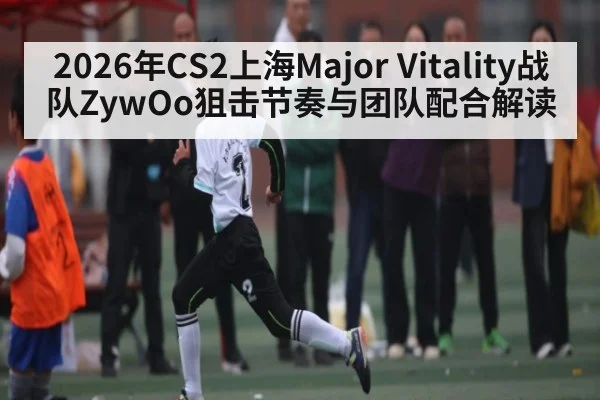 2026年CS2上海Major Vitality战队ZywOo狙击节奏与团队配合解读（kaiyun）