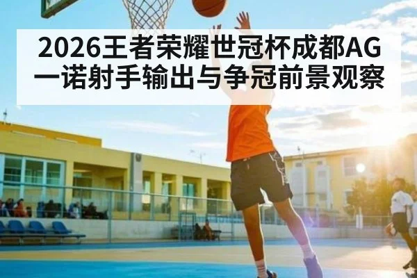 2026王者荣耀世冠杯成都AG一诺射手输出与争冠前景观察（kaiyun）