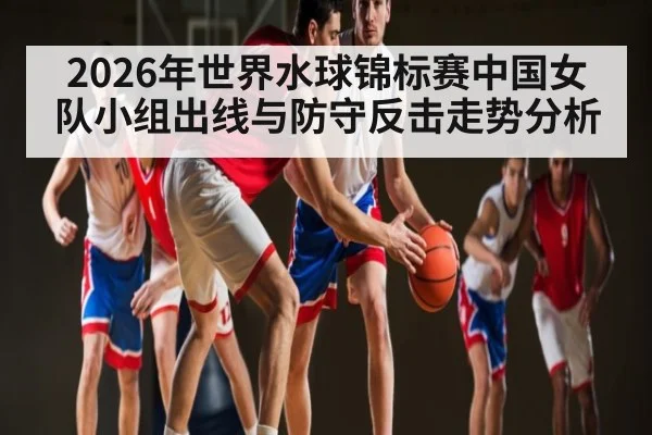 2026年世界水球锦标赛中国女队小组出线与防守反击走势分析（kaiyun）